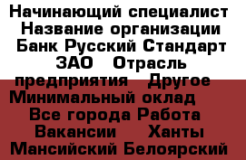 Начинающий специалист › Название организации ­ Банк Русский Стандарт, ЗАО › Отрасль предприятия ­ Другое › Минимальный оклад ­ 1 - Все города Работа » Вакансии   . Ханты-Мансийский,Белоярский г.